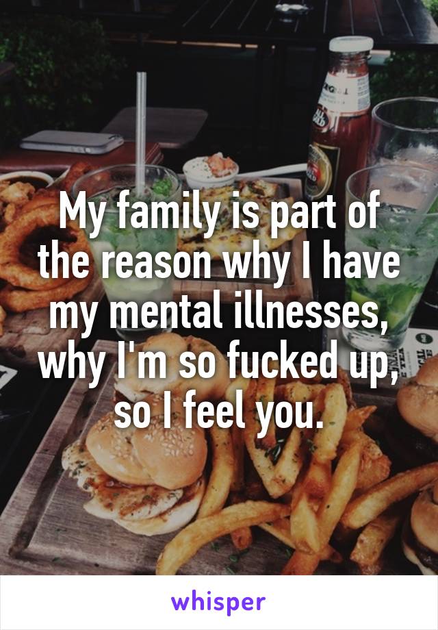 My family is part of the reason why I have my mental illnesses, why I'm so fucked up, so I feel you.