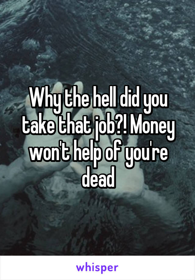 Why the hell did you take that job?! Money won't help of you're dead