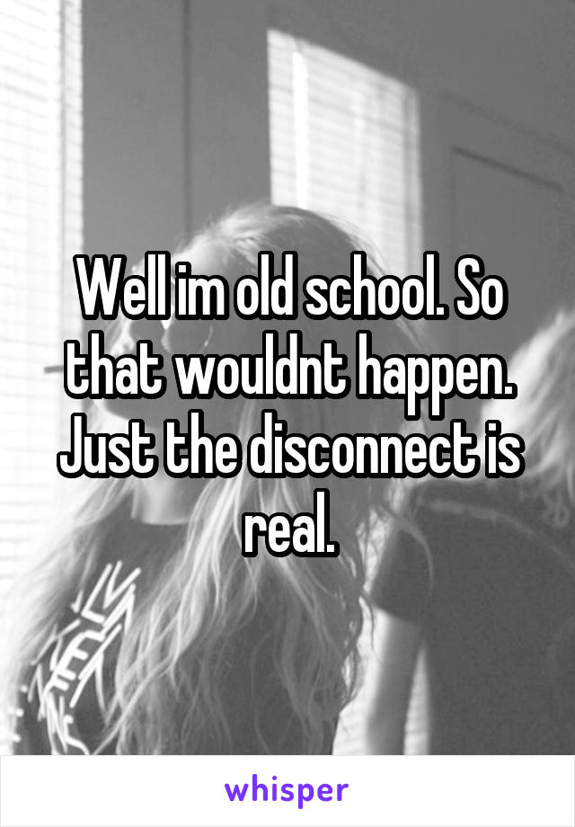 Well im old school. So that wouldnt happen. Just the disconnect is real.