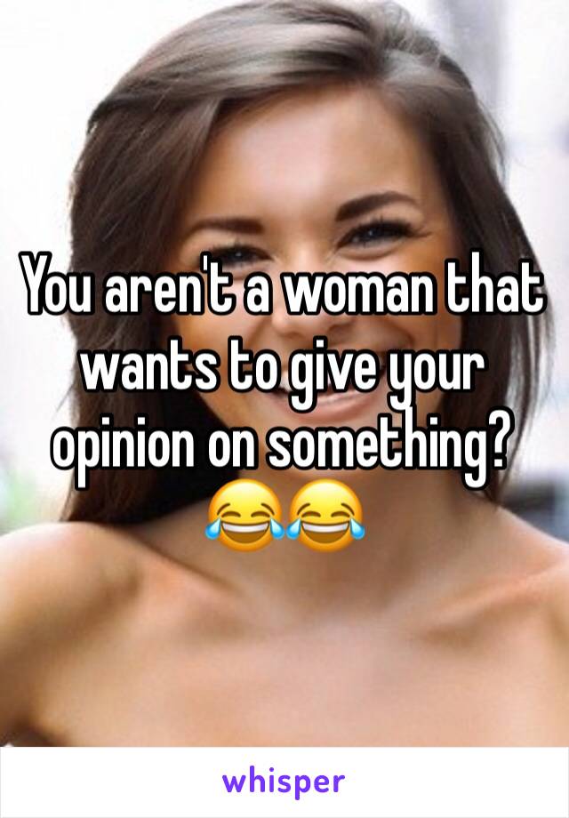 You aren't a woman that wants to give your opinion on something? 
😂😂
