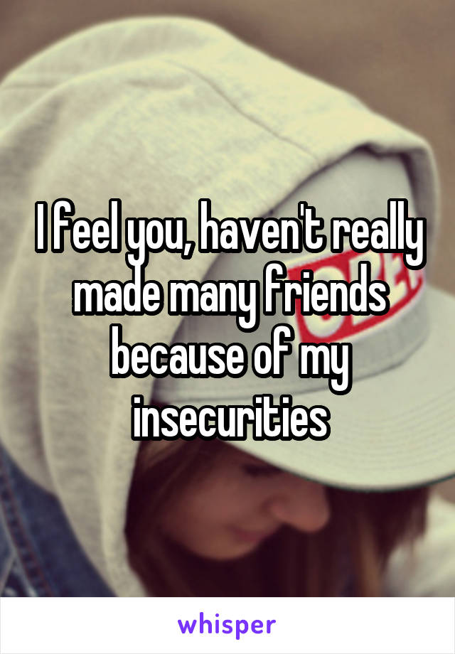 I feel you, haven't really made many friends because of my insecurities