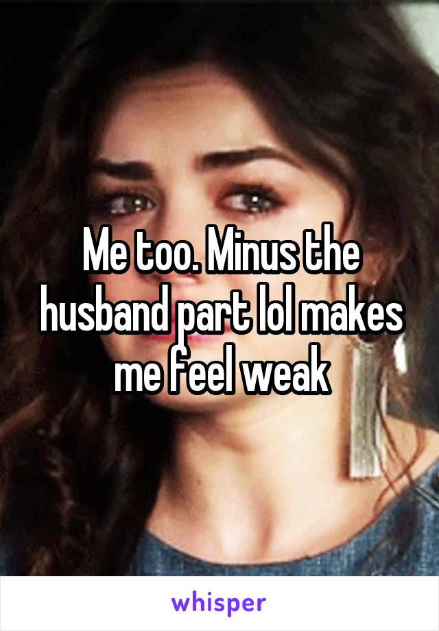 Me too. Minus the husband part lol makes me feel weak