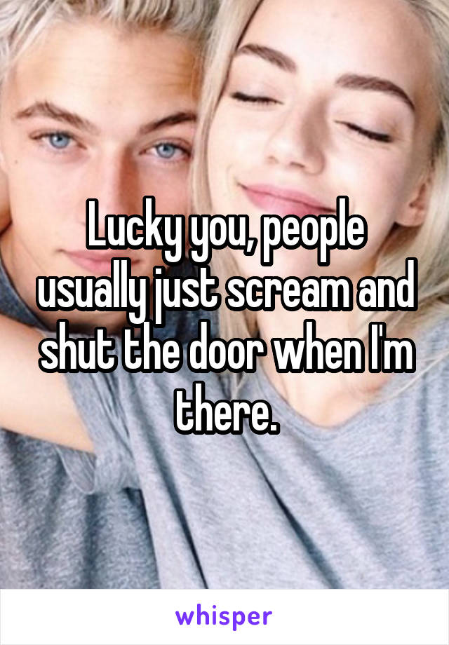 Lucky you, people usually just scream and shut the door when I'm there.