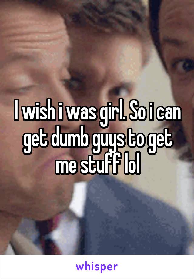 I wish i was girl. So i can get dumb guys to get me stuff lol