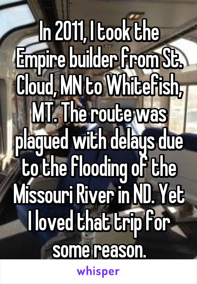 In 2011, I took the Empire builder from St. Cloud, MN to Whitefish, MT. The route was plagued with delays due to the flooding of the Missouri River in ND. Yet I loved that trip for some reason.
