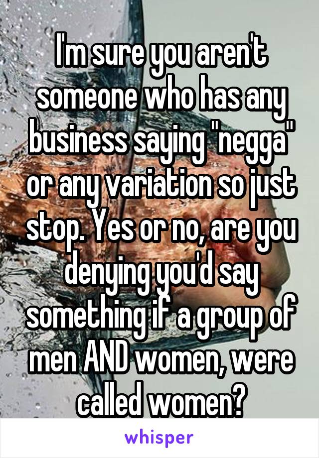 I'm sure you aren't someone who has any business saying "negga" or any variation so just stop. Yes or no, are you denying you'd say something if a group of men AND women, were called women?