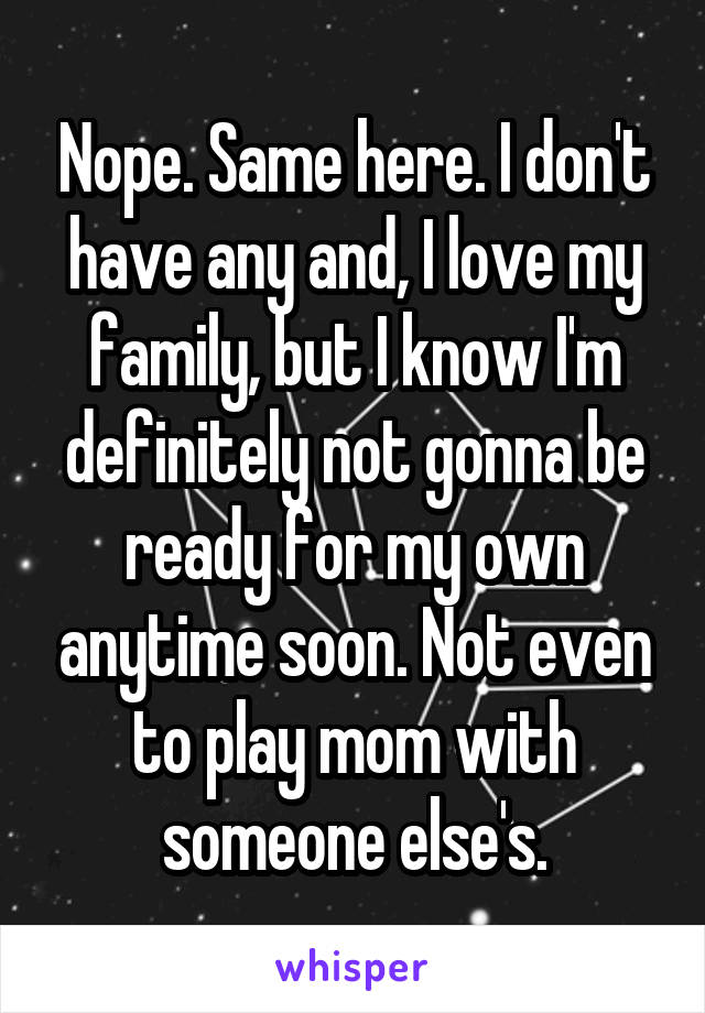 Nope. Same here. I don't have any and, I love my family, but I know I'm definitely not gonna be ready for my own anytime soon. Not even to play mom with someone else's.