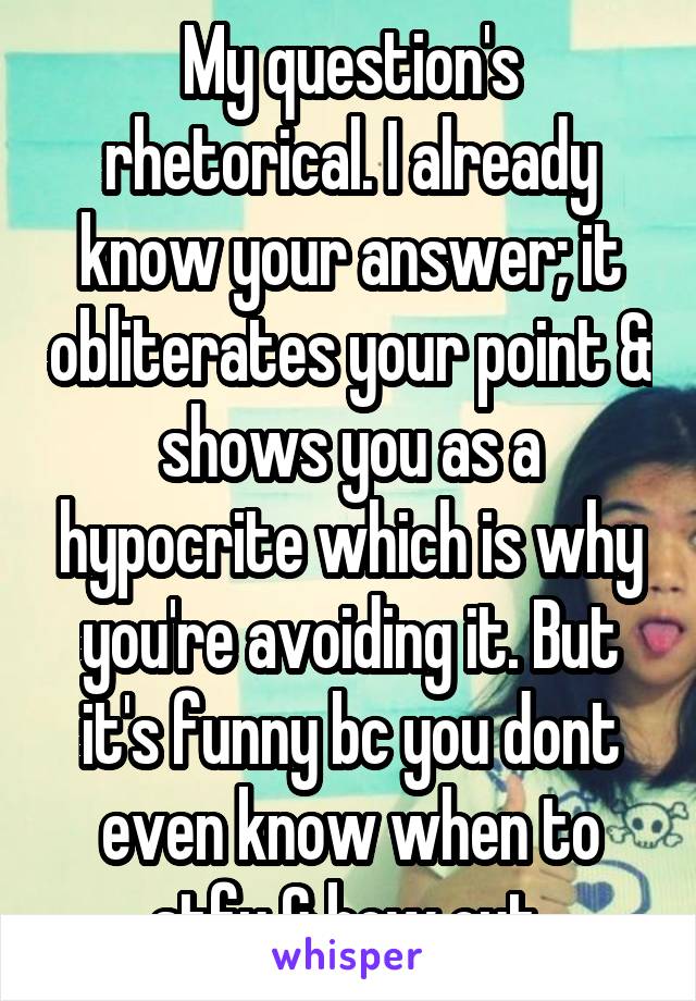 My question's rhetorical. I already know your answer; it obliterates your point & shows you as a hypocrite which is why you're avoiding it. But it's funny bc you dont even know when to stfu & bow out.