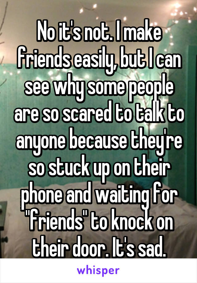 No it's not. I make friends easily, but I can see why some people are so scared to talk to anyone because they're so stuck up on their phone and waiting for "friends" to knock on their door. It's sad.