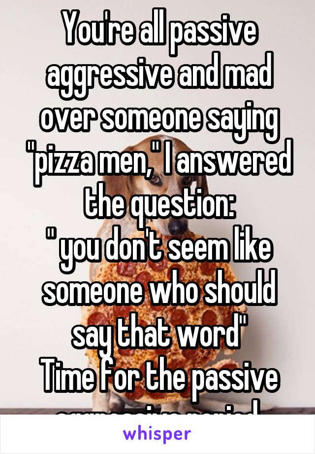 You're all passive aggressive and mad over someone saying "pizza men," I answered the question:
" you don't seem like someone who should say that word"
Time for the passive aggressive period.