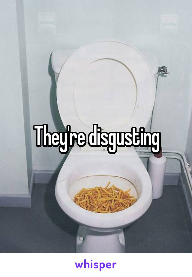 They're disgusting