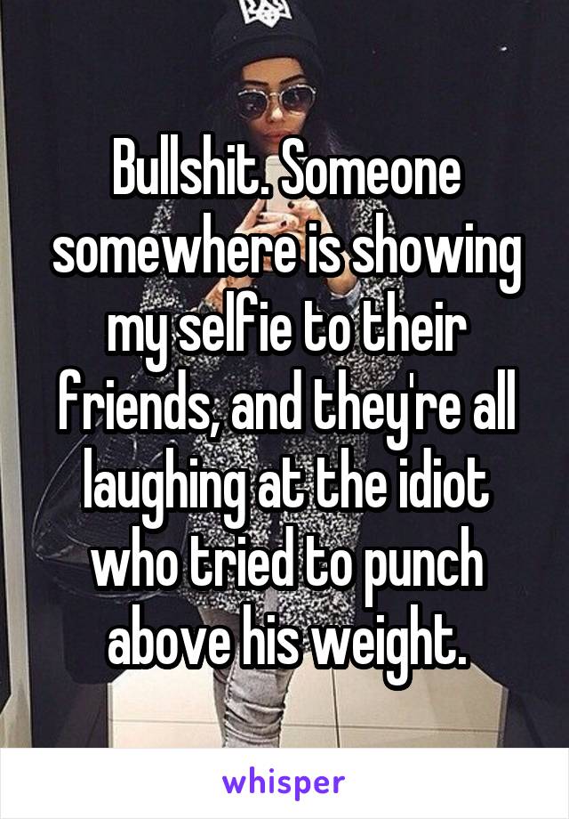 Bullshit. Someone somewhere is showing my selfie to their friends, and they're all laughing at the idiot who tried to punch above his weight.