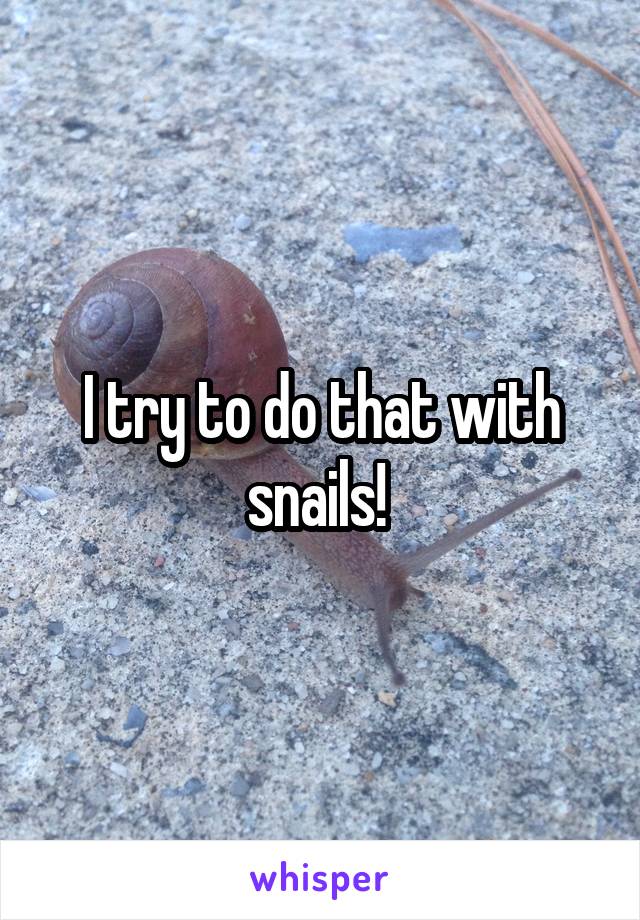 I try to do that with snails! 