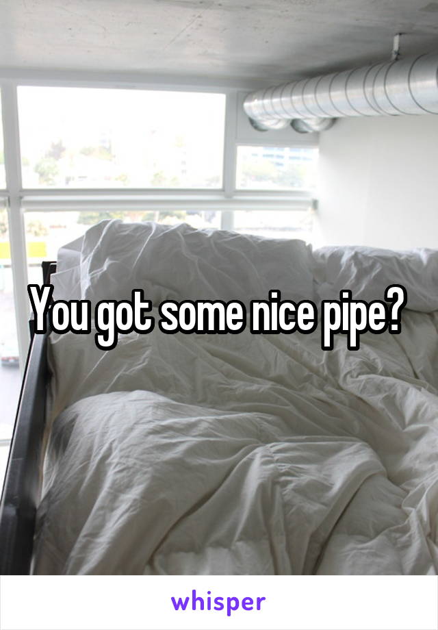 You got some nice pipe? 