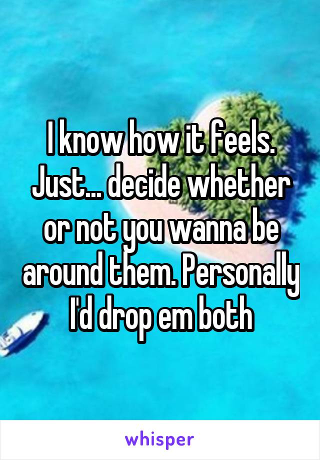 I know how it feels. Just... decide whether or not you wanna be around them. Personally I'd drop em both