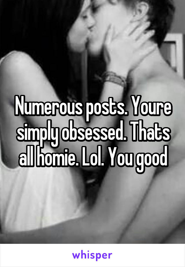 Numerous posts. Youre simply obsessed. Thats all homie. Lol. You good