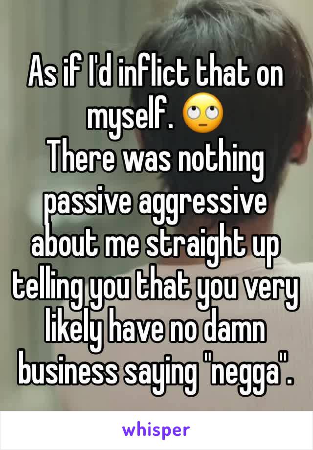 As if I'd inflict that on myself. 🙄
There was nothing passive aggressive about me straight up telling you that you very likely have no damn business saying "negga". 