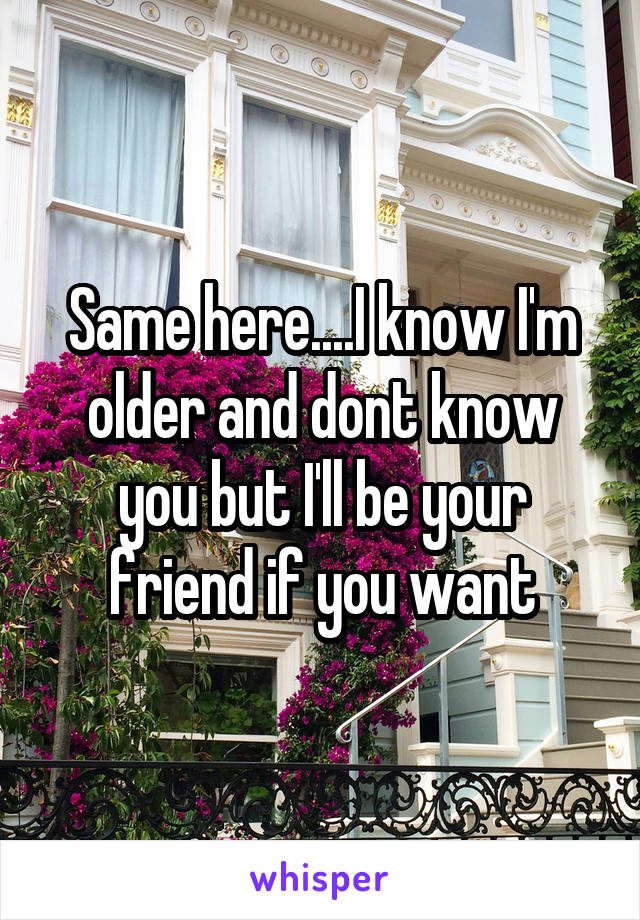 Same here....I know I'm older and dont know you but I'll be your friend if you want