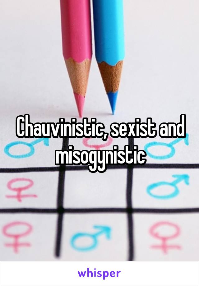 Chauvinistic, sexist and misogynistic