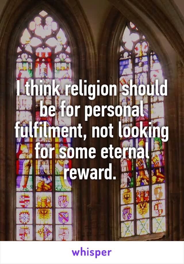 I think religion should be for personal fulfilment, not looking for some eternal reward. 