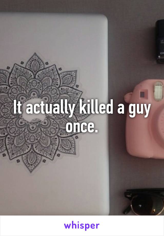 It actually killed a guy once.