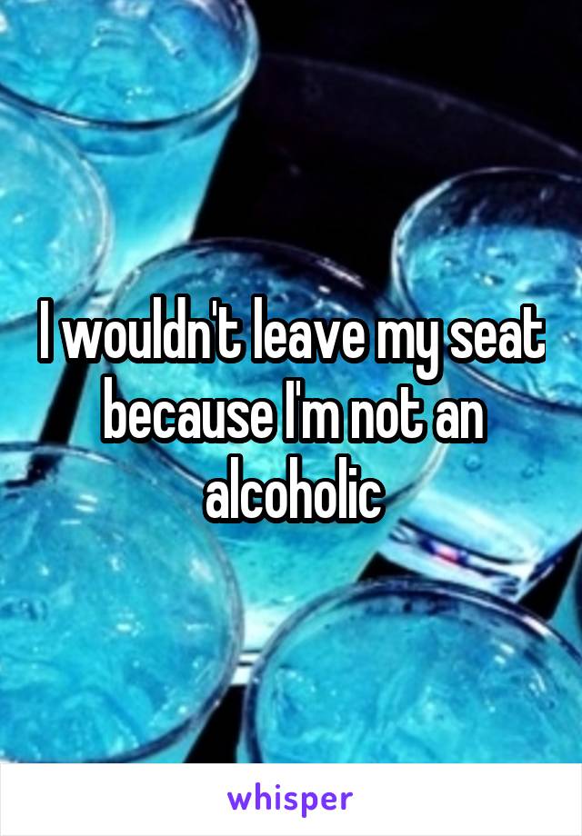 I wouldn't leave my seat because I'm not an alcoholic