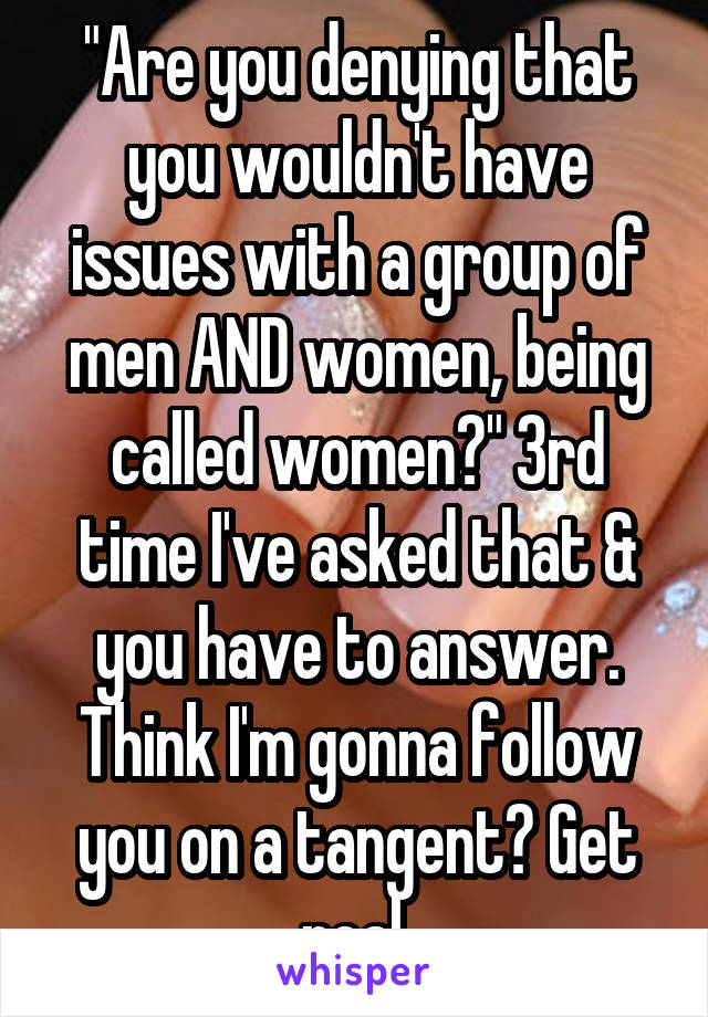 "Are you denying that you wouldn't have issues with a group of men AND women, being called women?" 3rd time I've asked that & you have to answer. Think I'm gonna follow you on a tangent? Get real.