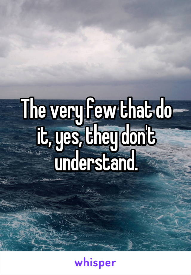 The very few that do it, yes, they don't understand.