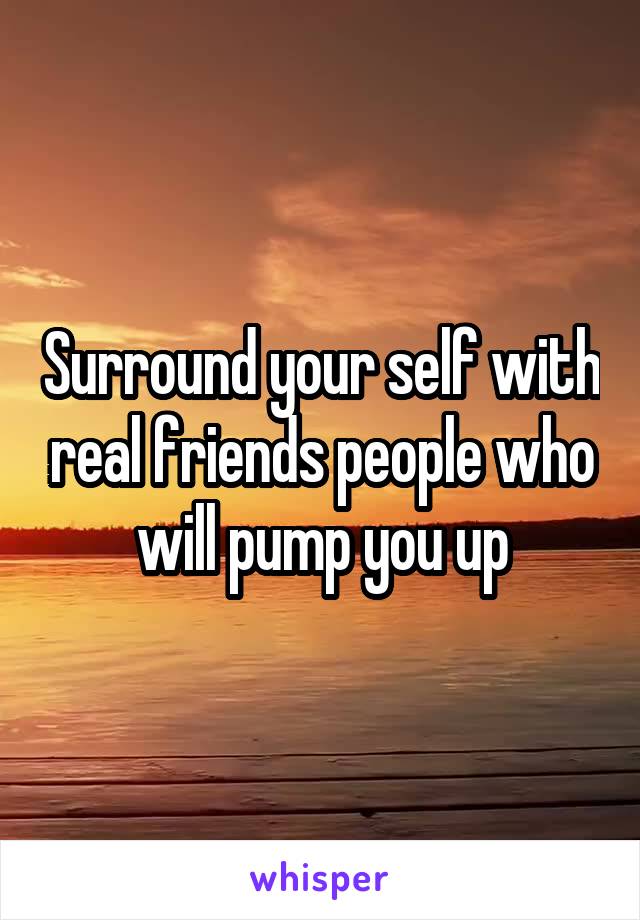 Surround your self with real friends people who will pump you up