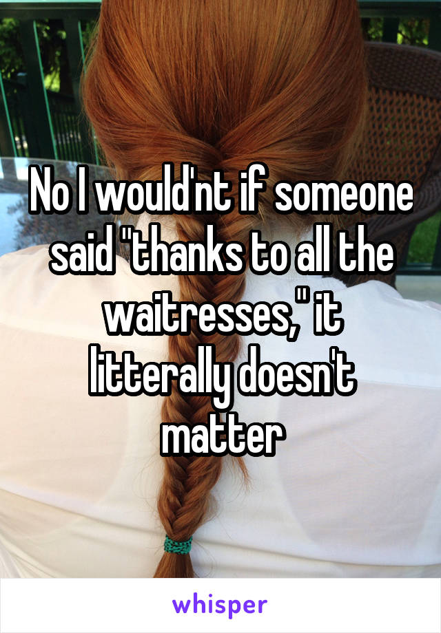 No I would'nt if someone said "thanks to all the waitresses," it litterally doesn't matter