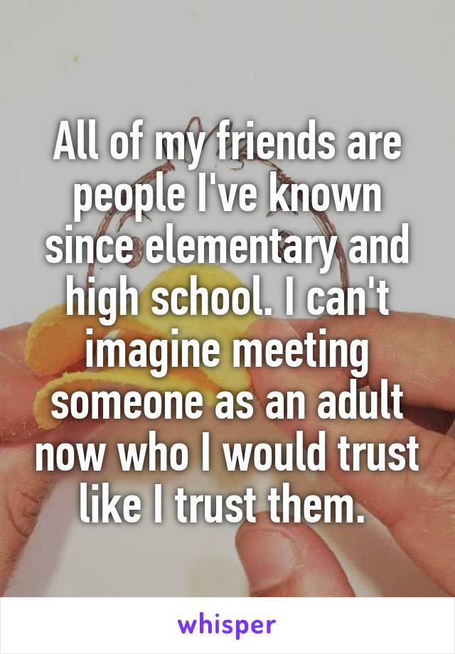 All of my friends are people I've known since elementary and high school. I can't imagine meeting someone as an adult now who I would trust like I trust them. 