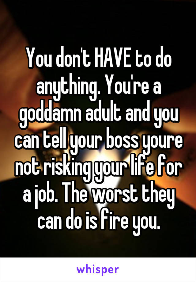 You don't HAVE to do anything. You're a goddamn adult and you can tell your boss youre not risking your life for a job. The worst they can do is fire you.