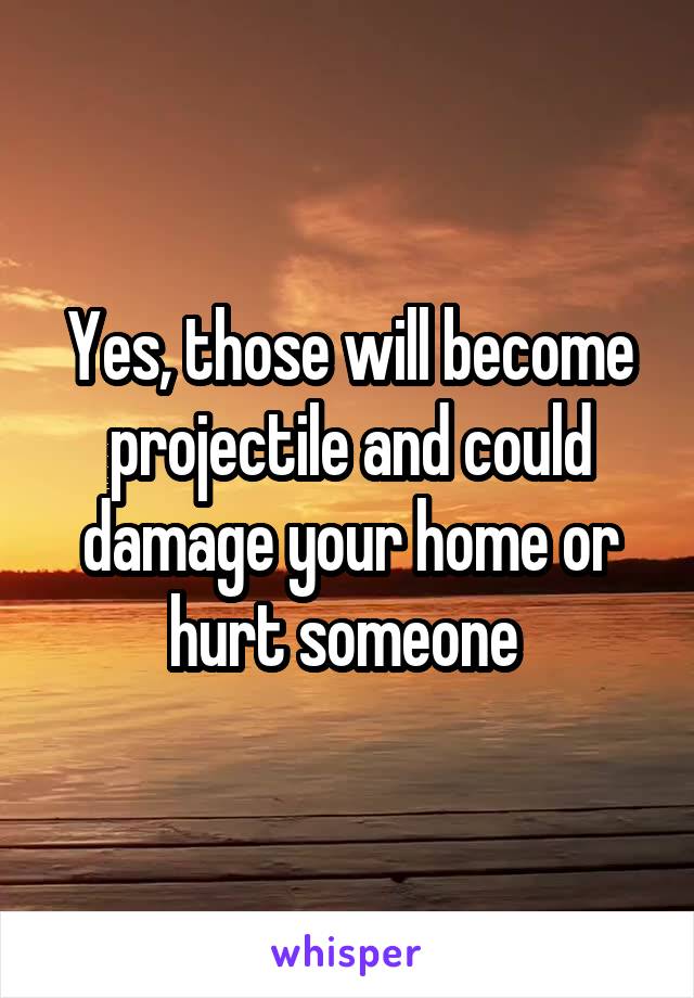Yes, those will become projectile and could damage your home or hurt someone 