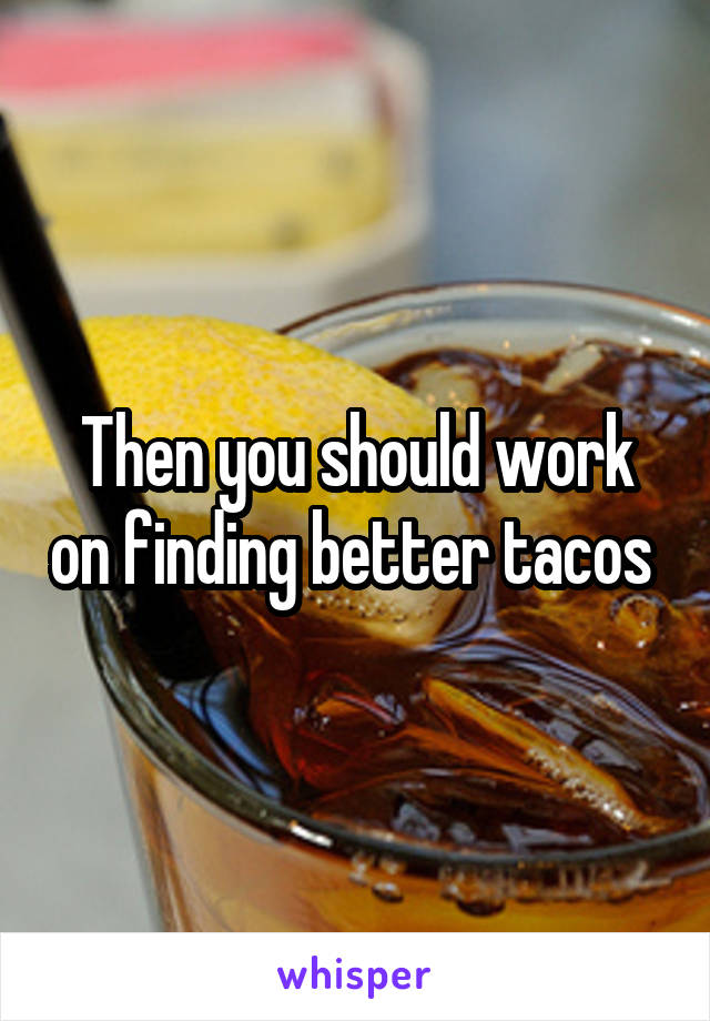Then you should work on finding better tacos 