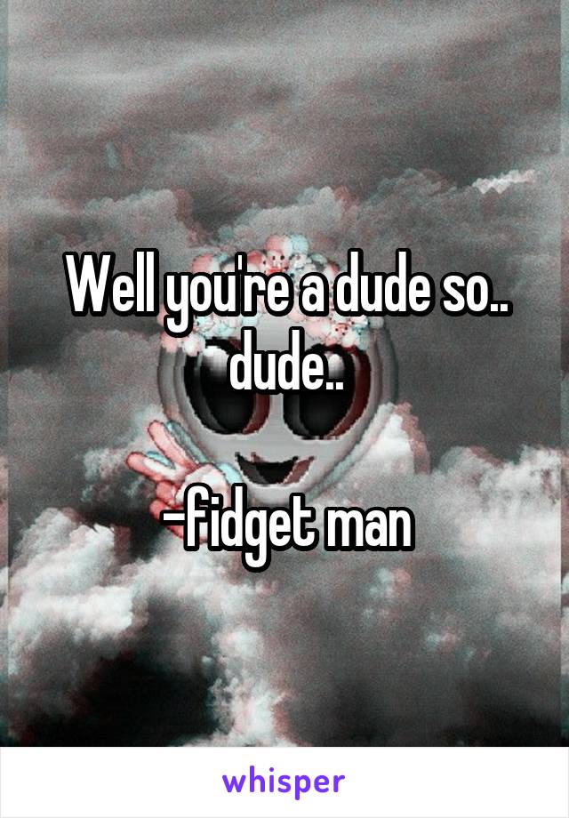 Well you're a dude so.. dude..

-fidget man