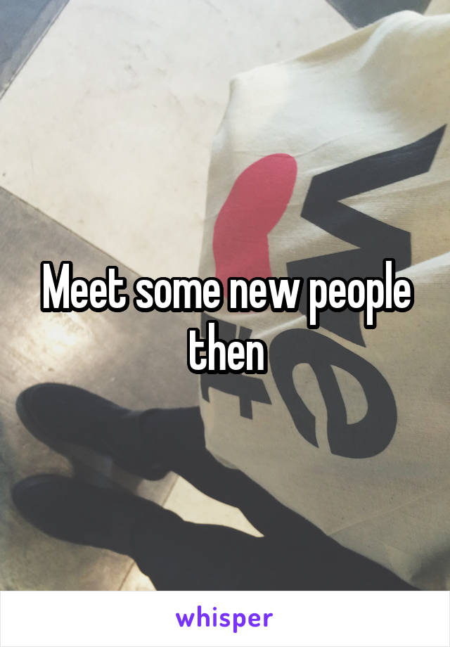 Meet some new people then