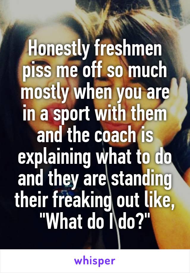 Honestly freshmen piss me off so much mostly when you are in a sport with them and the coach is explaining what to do and they are standing their freaking out like, "What do I do?"