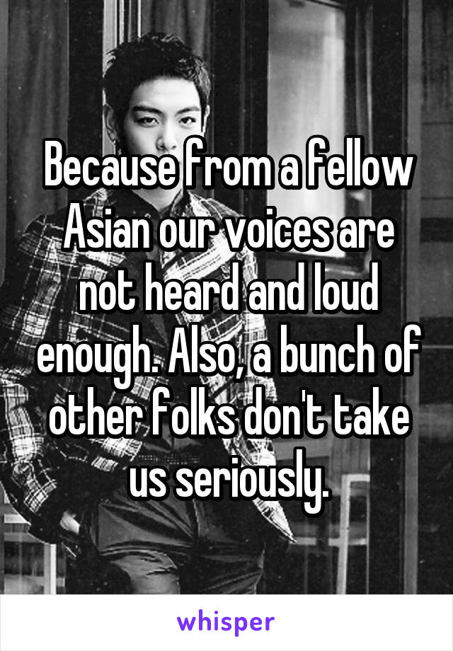 Because from a fellow Asian our voices are not heard and loud enough. Also, a bunch of other folks don't take us seriously.