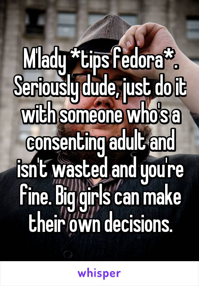 M'lady *tips fedora*. Seriously dude, just do it with someone who's a consenting adult and isn't wasted and you're fine. Big girls can make their own decisions.