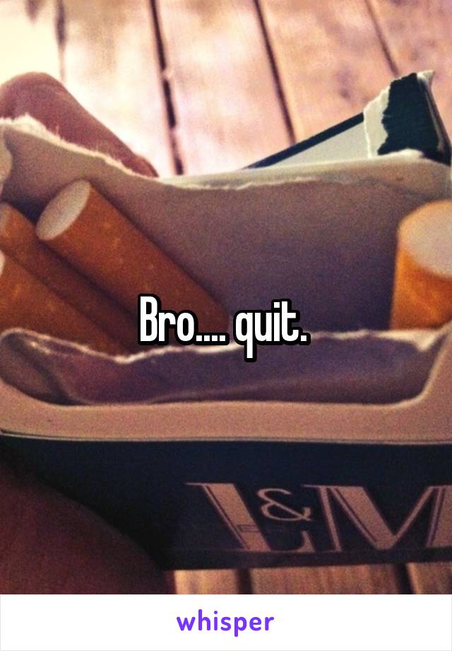 Bro.... quit. 