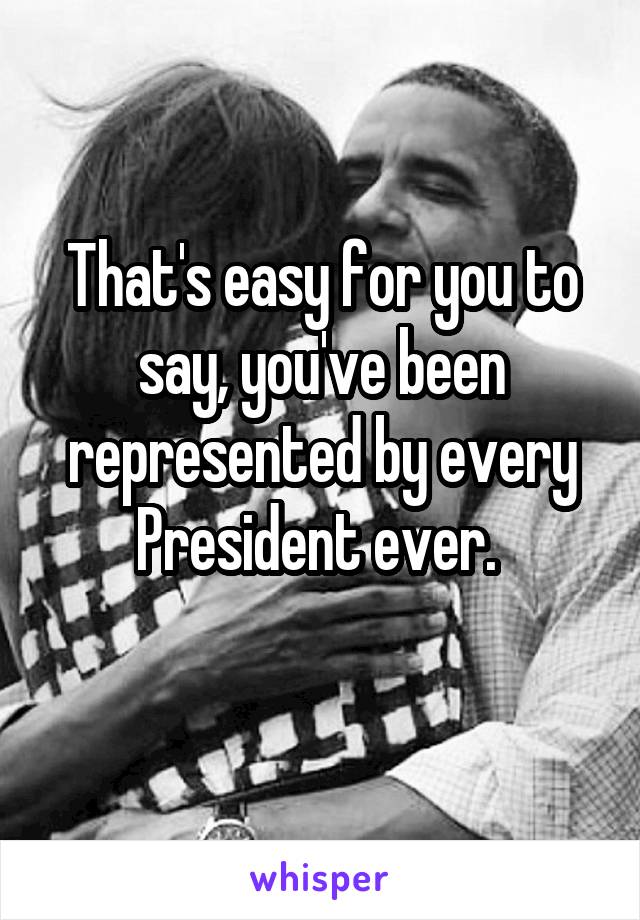 That's easy for you to say, you've been represented by every President ever. 
