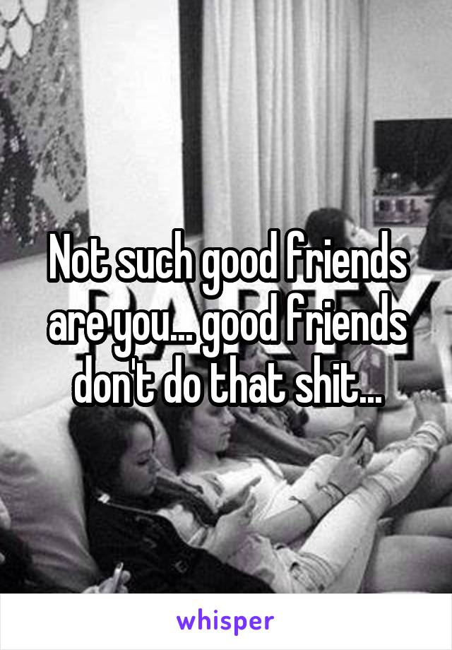 Not such good friends are you... good friends don't do that shit...