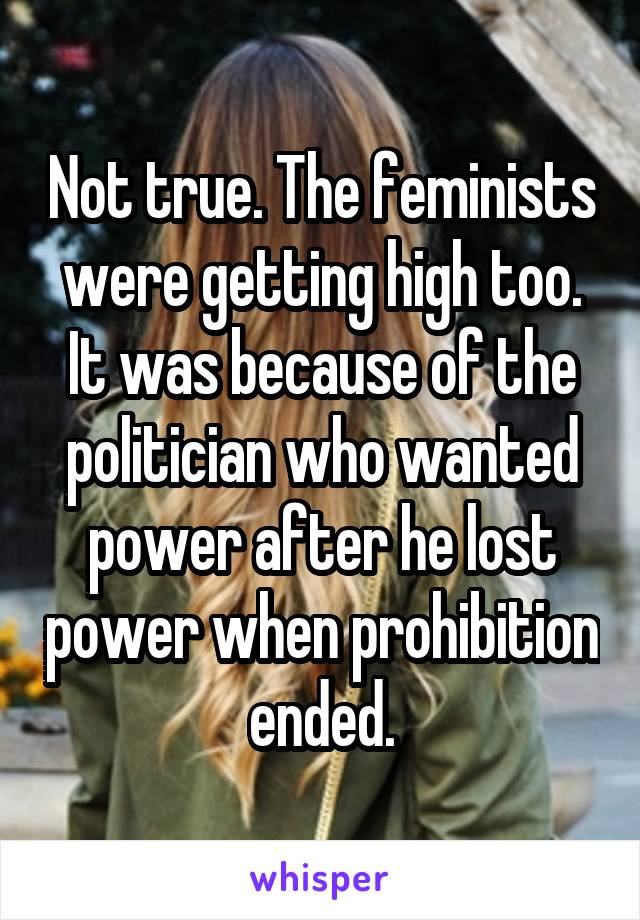 Not true. The feminists were getting high too. It was because of the politician who wanted power after he lost power when prohibition ended.