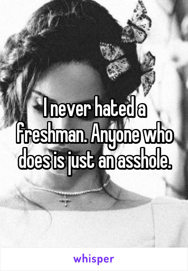 I never hated a freshman. Anyone who does is just an asshole.