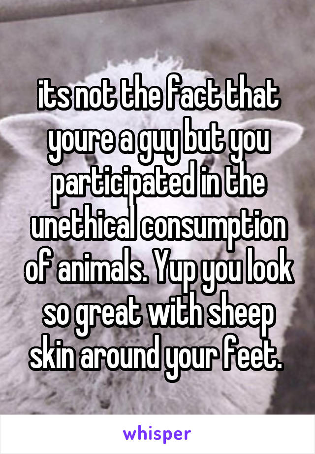 its not the fact that youre a guy but you participated in the unethical consumption of animals. Yup you look so great with sheep skin around your feet. 