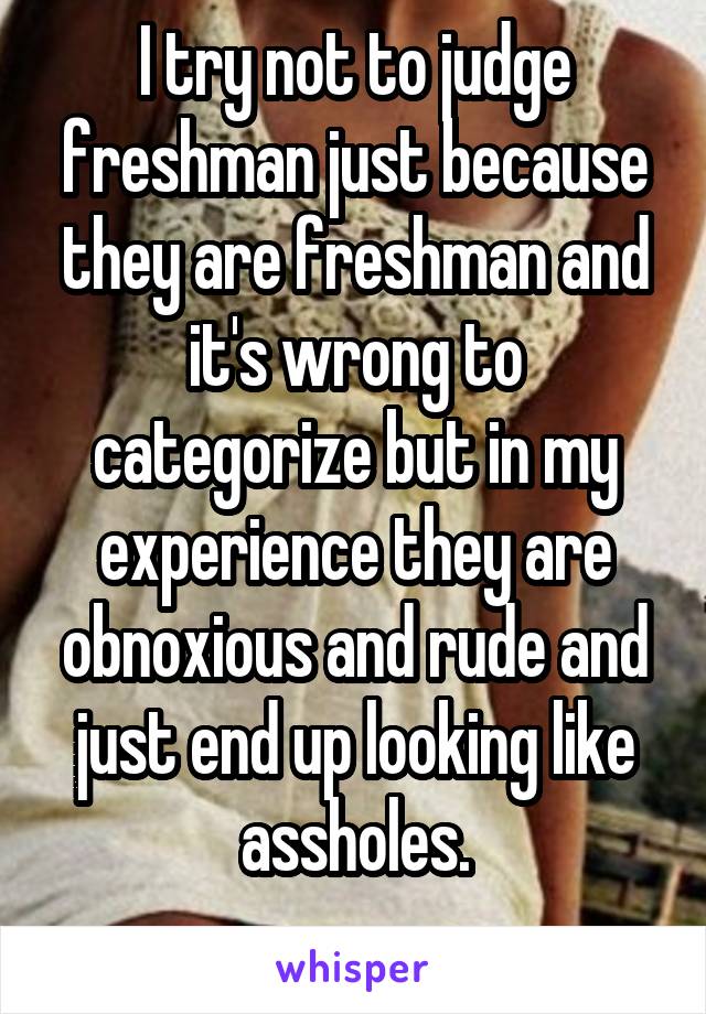 I try not to judge freshman just because they are freshman and it's wrong to categorize but in my experience they are obnoxious and rude and just end up looking like assholes.
