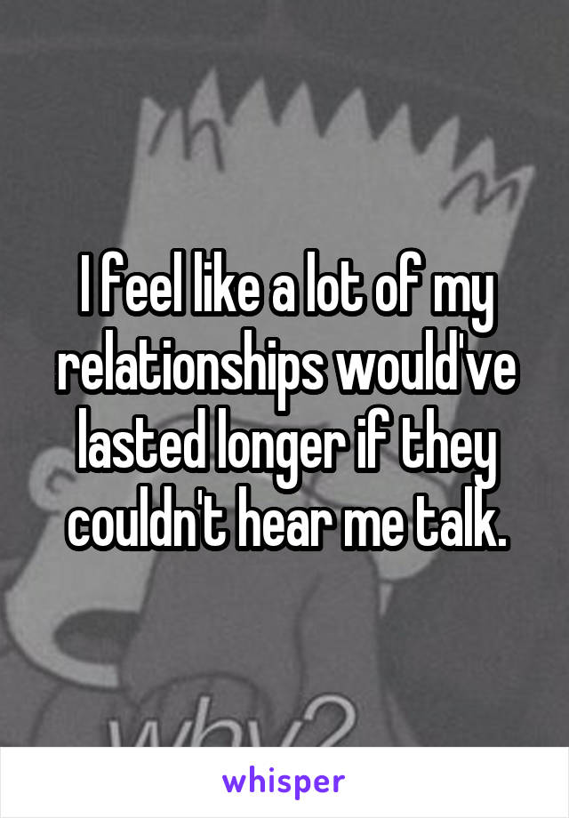 I feel like a lot of my relationships would've lasted longer if they couldn't hear me talk.