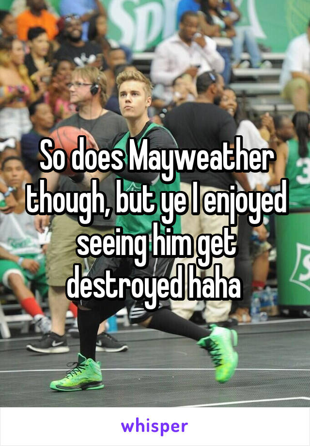 So does Mayweather though, but ye I enjoyed seeing him get destroyed haha 