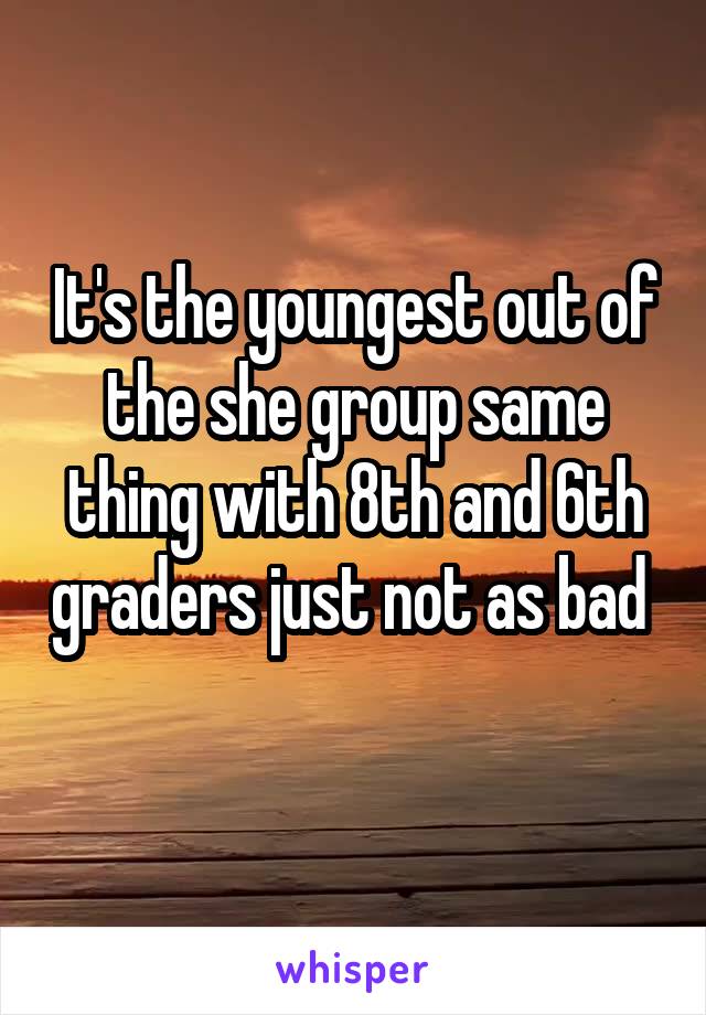 It's the youngest out of the she group same thing with 8th and 6th graders just not as bad 
