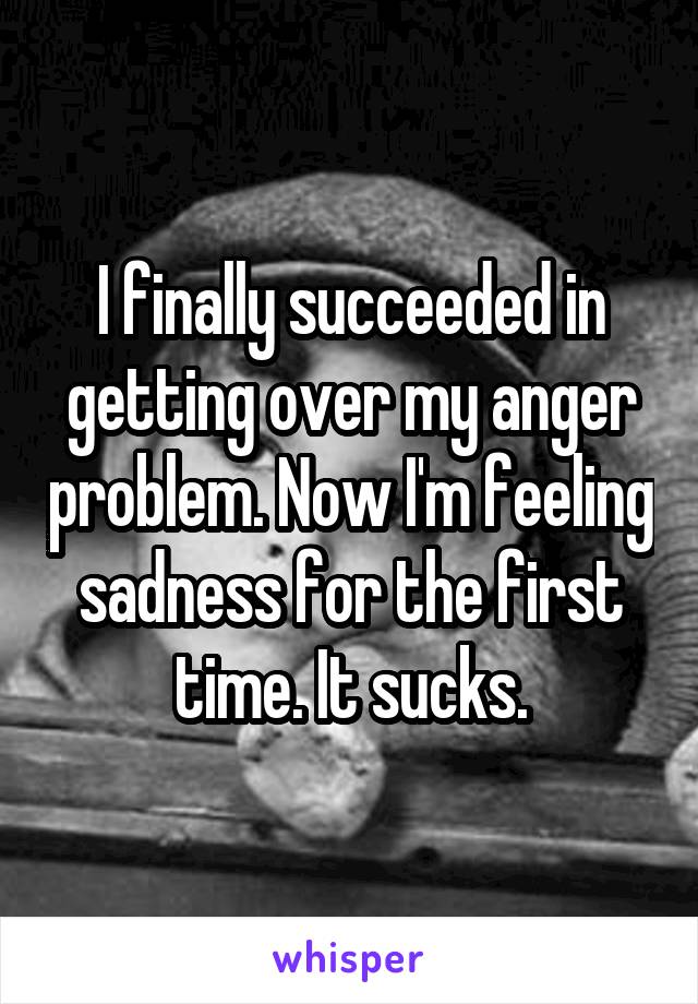 I finally succeeded in getting over my anger problem. Now I'm feeling sadness for the first time. It sucks.